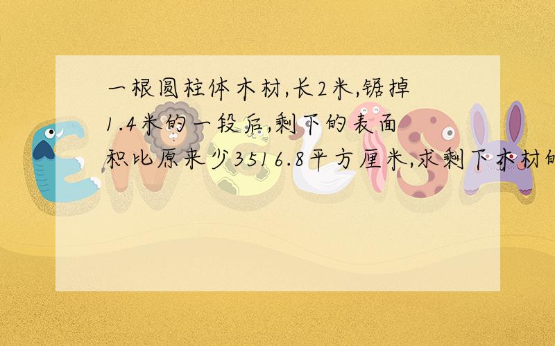 一根圆柱体木材,长2米,锯掉1.4米的一段后,剩下的表面积比原来少3516.8平方厘米,求剩下木材的表面积?