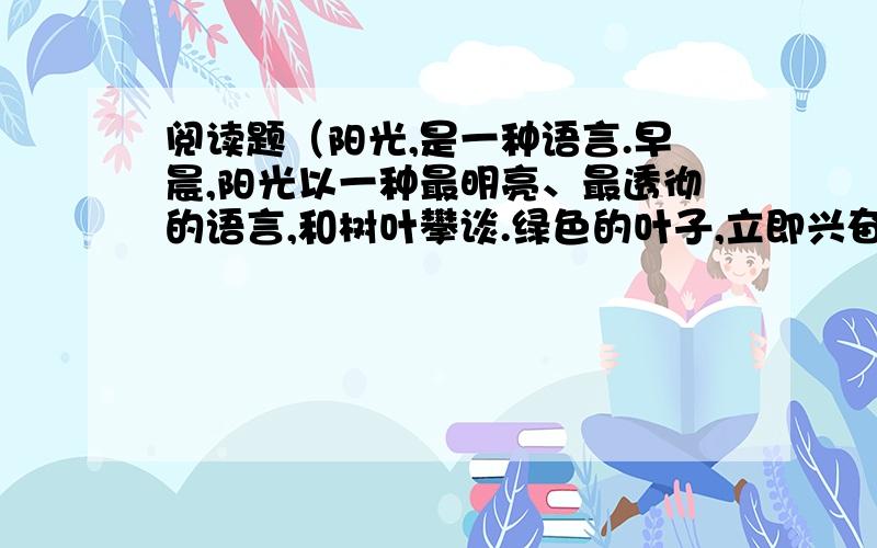 阅读题（阳光,是一种语言.早晨,阳光以一种最明亮、最透彻的语言,和树叶攀谈.绿色的叶子,立即兴奋得颤抖,通体透亮,像是一页页黄金锻打的箔片,炫耀在枝头.而当阳光微笑着与草地上的鲜花