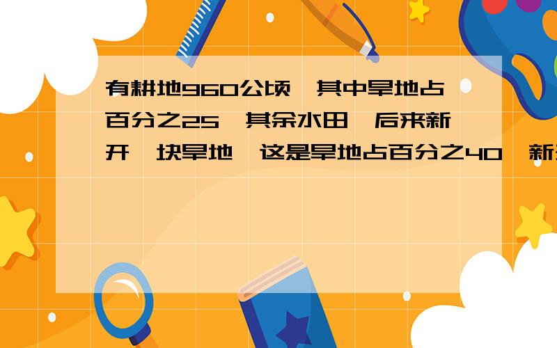 有耕地960公顷,其中旱地占百分之25,其余水田,后来新开一块旱地,这是旱地占百分之40,新开了多少旱地.要算式,急