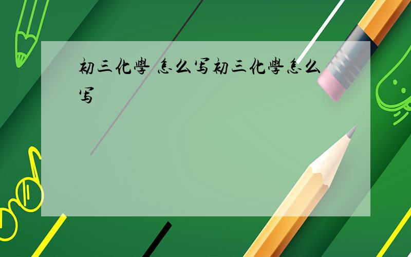 初三化学 怎么写初三化学怎么写