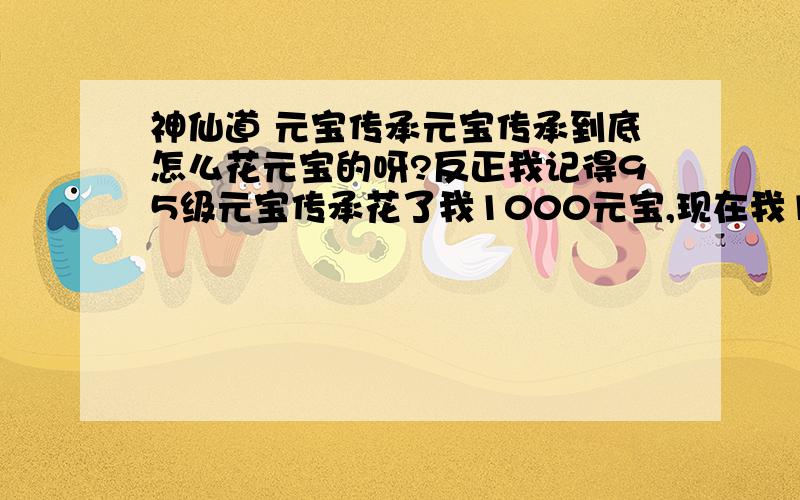 神仙道 元宝传承元宝传承到底怎么花元宝的呀?反正我记得95级元宝传承花了我1000元宝,现在我104级了 元宝传承 一次要多少呢?我是IOS版本的