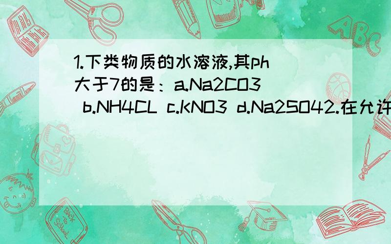 1.下类物质的水溶液,其ph大于7的是：a.Na2CO3 b.NH4CL c.KNO3 d.Na2SO42.在允许加热的情况下,能将氯化钠,硫酸钠,氯化铵,三氯化铝四种无色溶液鉴别出来的一种试剂是:a.硝酸银溶液 b.硫酸溶液 c.氢氧