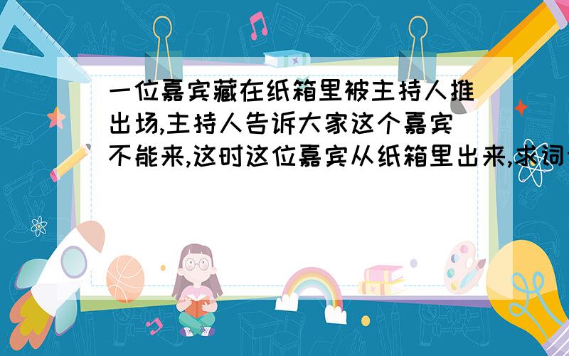 一位嘉宾藏在纸箱里被主持人推出场,主持人告诉大家这个嘉宾不能来,这时这位嘉宾从纸箱里出来,求词语就是这个嘉宾出来用什么词比较好呢 写新闻报道要用