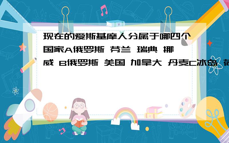 现在的爱斯基摩人分属于哪四个国家A俄罗斯 芬兰 瑞典 挪威 B俄罗斯 美国 加拿大 丹麦C冰岛 荷兰 丹麦 瑞典D冰岛 挪威 瑞典 芬兰