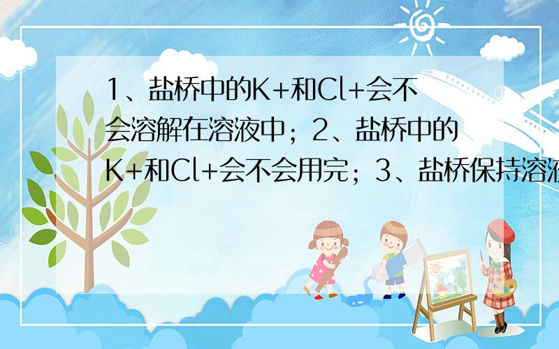 1、盐桥中的K+和Cl+会不会溶解在溶液中；2、盐桥中的K+和Cl+会不会用完；3、盐桥保持溶液电中性的时候,会不会改变自身的电性.比如说变成只有正电荷的情况.