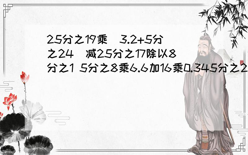 25分之19乘（3.2+5分之24）减25分之17除以8分之1 5分之8乘6.6加16乘0.345分之2乘7分之20减40%除以6加0.4 5分之27减（4分之19减5分之13） 四个全部简算