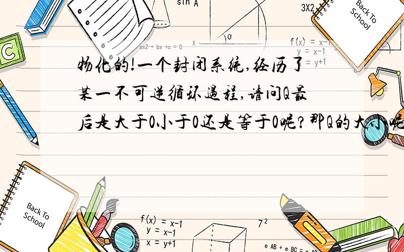 物化的!一个封闭系统,经历了某一不可逆循环过程,请问Q最后是大于0小于0还是等于0呢?那Q的大小呢？