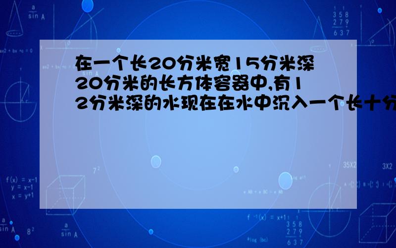 在一个长20分米宽15分米深20分米的长方体容器中,有12分米深的水现在在水中沉入一个长十分米宽8分米高六分米的长方体铁块这时容器中水深多少分米