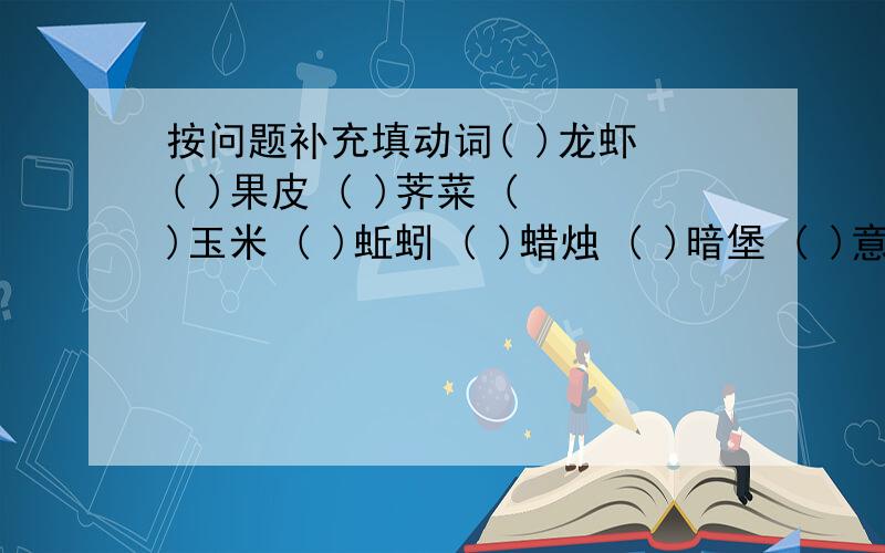 按问题补充填动词( )龙虾 ( )果皮 ( )荠菜 ( )玉米 ( )蚯蚓 ( )蜡烛 ( )暗堡 ( )意见 ( )铠甲在括号里填上适当的动词