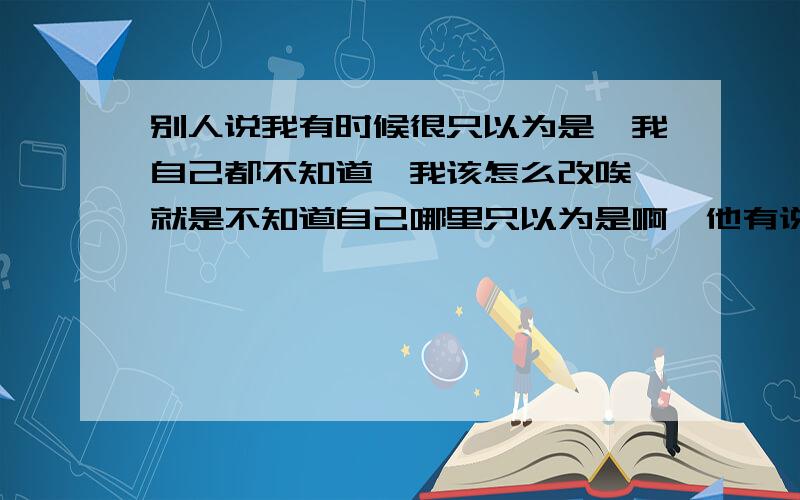 别人说我有时候很只以为是,我自己都不知道,我该怎么改唉,就是不知道自己哪里只以为是啊,他有说不出来