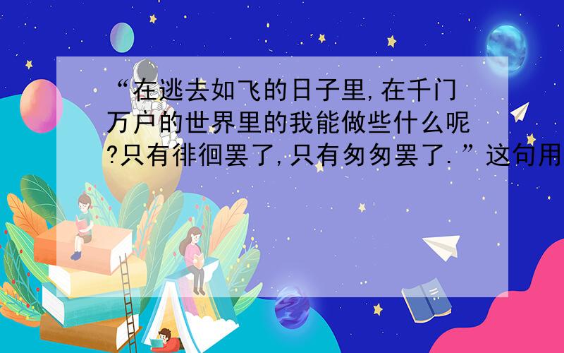 “在逃去如飞的日子里,在千门万户的世界里的我能做些什么呢?只有徘徊罢了,只有匆匆罢了.”这句用了什么修辞手法?