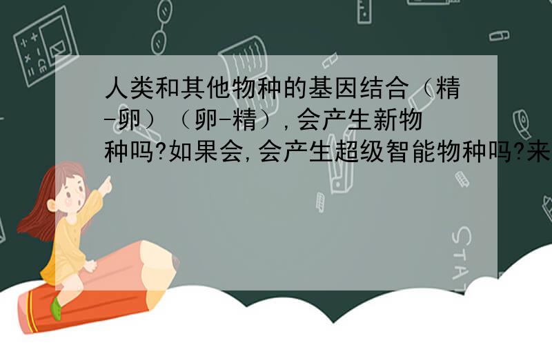 人类和其他物种的基因结合（精-卵）（卵-精）,会产生新物种吗?如果会,会产生超级智能物种吗?来保护以后的地球,来抚慰现今人类给地球带来的伤口.会有什么负面影响?又是咋回事?