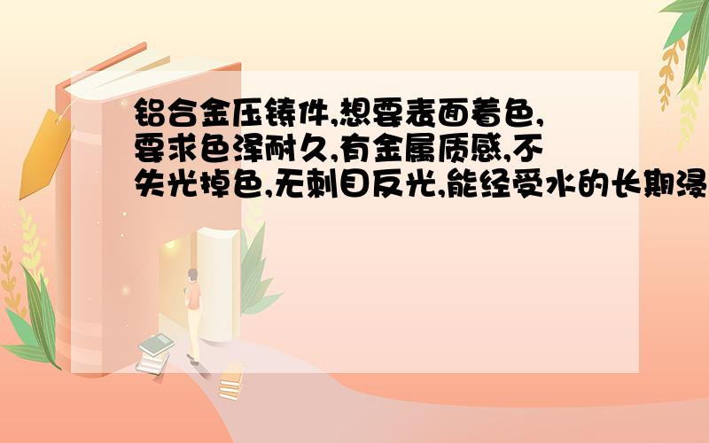 铝合金压铸件,想要表面着色,要求色泽耐久,有金属质感,不失光掉色,无刺目反光,能经受水的长期浸泡.请问该用什么方法?成本如何?是压铸件,不要用型材的处理方法回答.