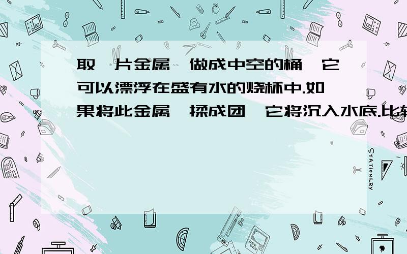 取一片金属箔做成中空的桶,它可以漂浮在盛有水的烧杯中.如果将此金属箔揉成团,它将沉入水底.比较上述两种情况,则下列说法正确的是 ( )A.金属箔沉底时受到的浮力等于它的重力B.金属箔漂