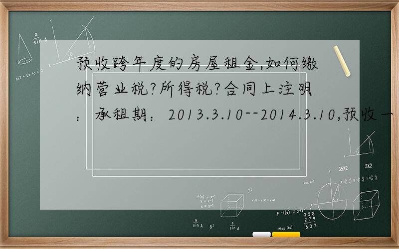 预收跨年度的房屋租金,如何缴纳营业税?所得税?合同上注明：承租期：2013.3.10--2014.3.10,预收一年房租,每月25日前提供发票,现租金还未交?假如现在收到一年房租,按月提供发票,如何确认收入?