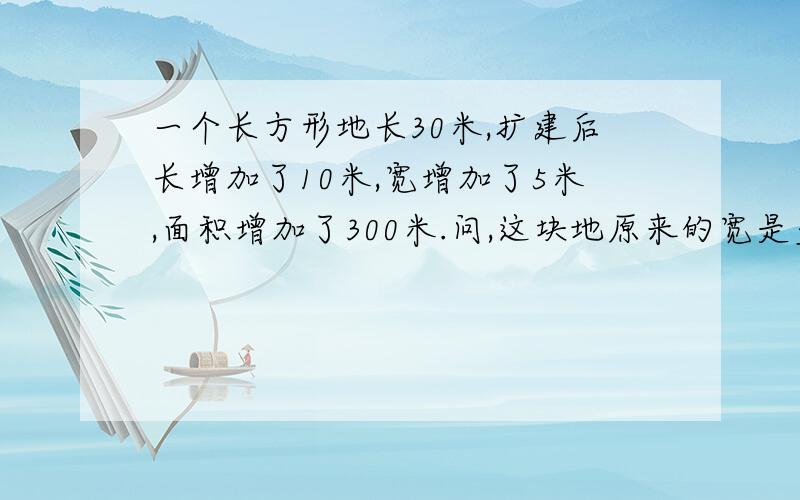 一个长方形地长30米,扩建后长增加了10米,宽增加了5米,面积增加了300米.问,这块地原来的宽是多少?