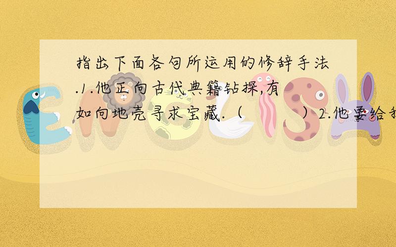 指出下面各句所运用的修辞手法.1.他正向古代典籍钻探,有如向地壳寻求宝藏.（          ）2.他要给我们衰微的民族开一剂救济的文化药方.（          ）3.深宵灯火是他的伴侣,因它大开光明之路