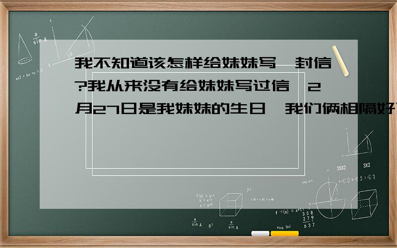 我不知道该怎样给妹妹写一封信?我从来没有给妹妹写过信,2月27日是我妹妹的生日,我们俩相隔好远,我想给妹妹写封信,又不知如何给我11岁的小妹妹写信!我就比妹妹大2岁,