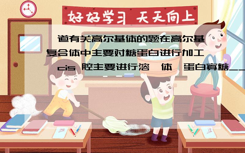 一道有关高尔基体的题在高尔基复合体中主要对糖蛋白进行加工,cis 腔主要进行溶酶体酶蛋白寡糖_____反应,media腔主要进行移去____加上____反应,trans 腔主要进行加上____、____反应.