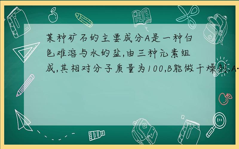 某种矿石的主要成分A是一种白色难溶与水的盐,由三种元素组成,其相对分子质量为100,B能做干燥剂.A·B·