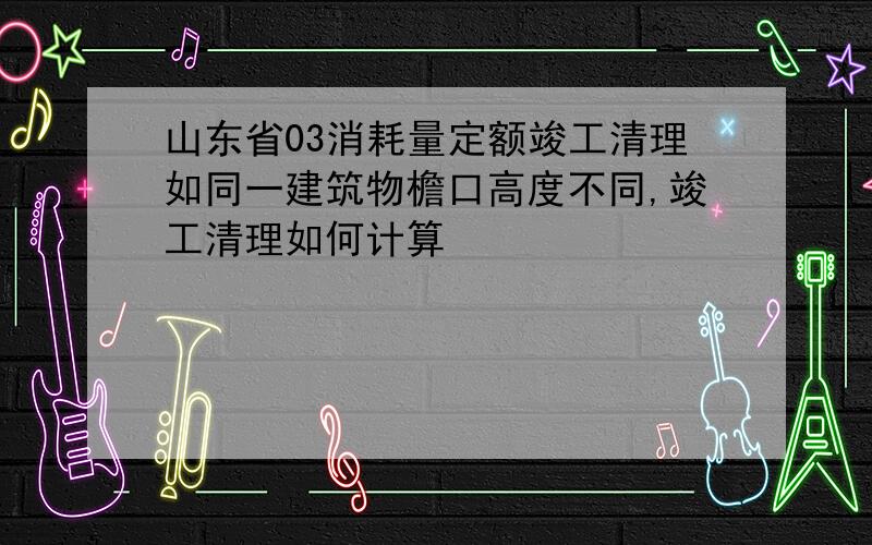 山东省03消耗量定额竣工清理如同一建筑物檐口高度不同,竣工清理如何计算