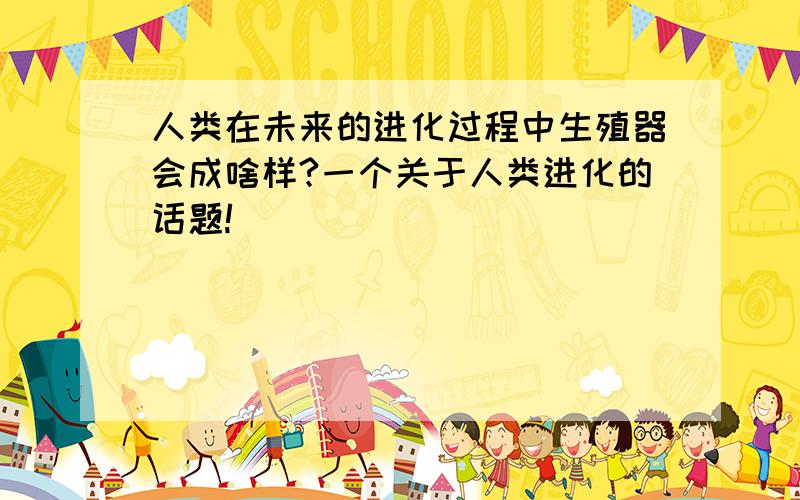 人类在未来的进化过程中生殖器会成啥样?一个关于人类进化的话题!