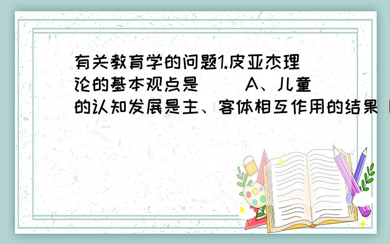 有关教育学的问题1.皮亚杰理论的基本观点是( )A、儿童的认知发展是主、客体相互作用的结果 B、认知结构的构建和再构建是认知发展的本质所在 C、儿童认知发展取决于认知结构的发展水平