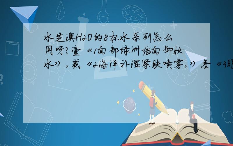 水芝澳H2O的8杯水系列怎么用呀?壹《1面部绿洲洁面卸妆水》,贰《2海洋补湿紧肤喷雾,》叁《3眼部绿洲滋润者哩,》肆4《面部绿洲滋润者哩,》先用那再用那样啊,顺序怎么用啊?