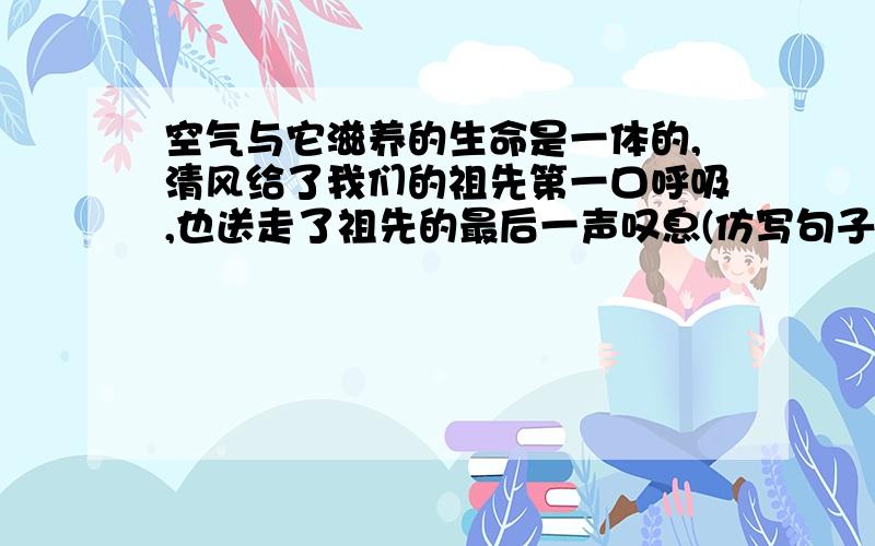 空气与它滋养的生命是一体的,清风给了我们的祖先第一口呼吸,也送走了祖先的最后一声叹息(仿写句子)