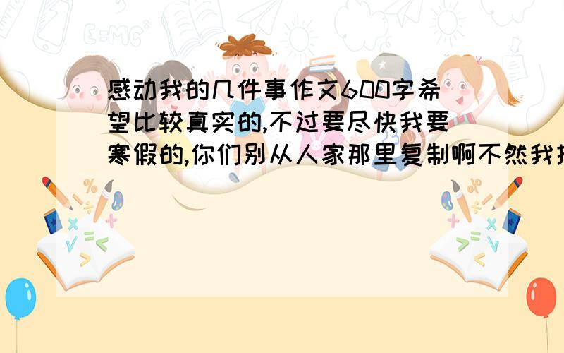 感动我的几件事作文600字希望比较真实的,不过要尽快我要寒假的,你们别从人家那里复制啊不然我提问来干嘛 好的我追加50分