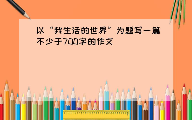 以“我生活的世界”为题写一篇不少于700字的作文