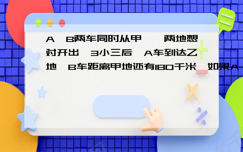 A、B两车同时从甲、一两地想对开出,3小三后,A车到达乙地,B车距离甲地还有180千米,如果A、B两车速度为8:5,那么甲、乙两地相距多少千米?