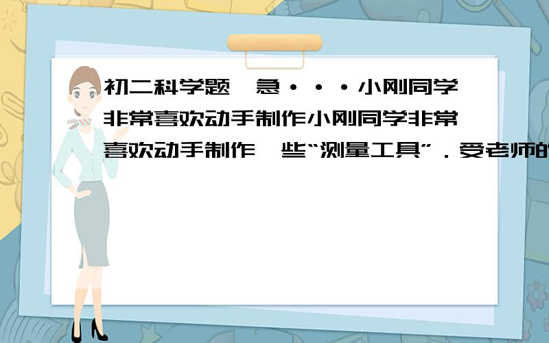 初二科学题,急···小刚同学非常喜欢动手制作小刚同学非常喜欢动手制作一些“测量工具”．受老师的启发,他取一根两端开口的细玻璃管,穿过皮塞插入玻璃瓶的水中,自制成了如图所示的水