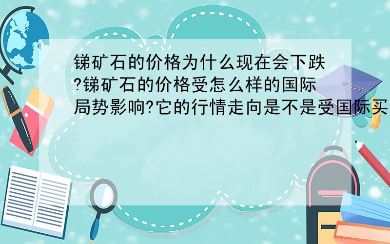 锑矿石的价格为什么现在会下跌?锑矿石的价格受怎么样的国际局势影响?它的行情走向是不是受国际买家的操控?它现在的下跌又是受到什么因素的影响?