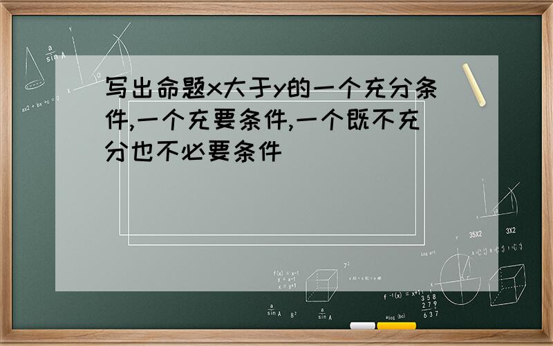 写出命题x大于y的一个充分条件,一个充要条件,一个既不充分也不必要条件