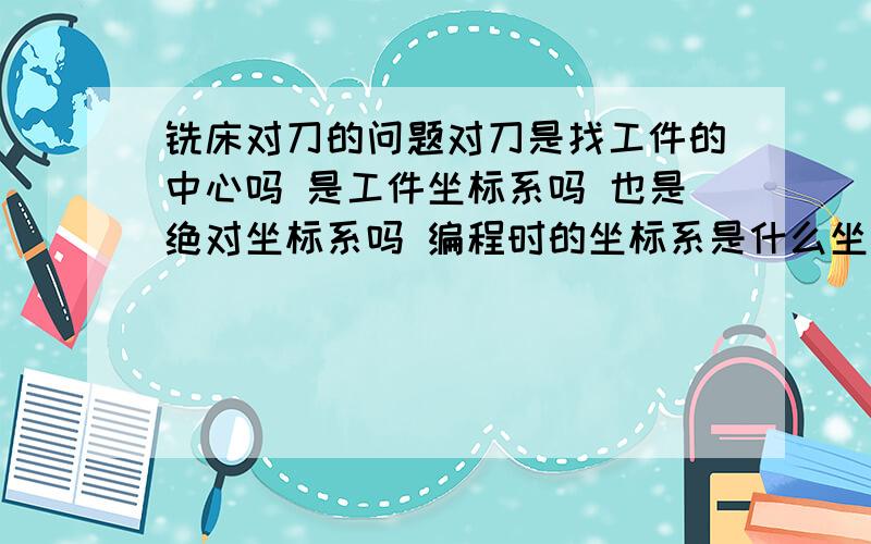 铣床对刀的问题对刀是找工件的中心吗 是工件坐标系吗 也是绝对坐标系吗 编程时的坐标系是什么坐标系 工件中心三个坐标是0吗