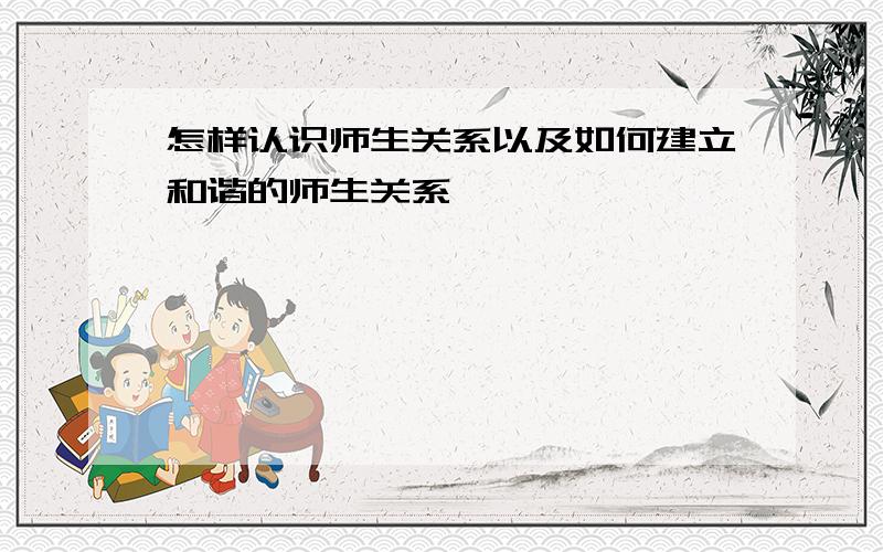 怎样认识师生关系以及如何建立和谐的师生关系