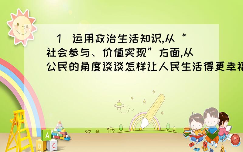 （1）运用政治生活知识,从“社会参与、价值实现”方面,从公民的角度谈谈怎样让人民生活得更幸福.（2）运用政治生活知识,从“权利规范、公共服务”方面,从政府角度谈谈怎样让人民生活