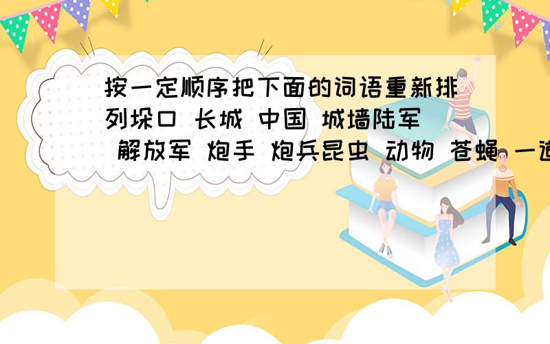 按一定顺序把下面的词语重新排列垛口 长城 中国 城墙陆军 解放军 炮手 炮兵昆虫 动物 苍蝇 一道红霞 晨曦初露 万道霞光 红日薄发冷 烫 凉 热 温桃花 荷花 迎春花 蜡梅花 桂花