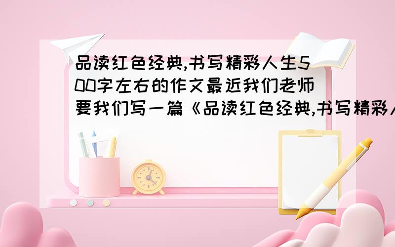 品读红色经典,书写精彩人生500字左右的作文最近我们老师要我们写一篇《品读红色经典,书写精彩人生》征文,500字左右