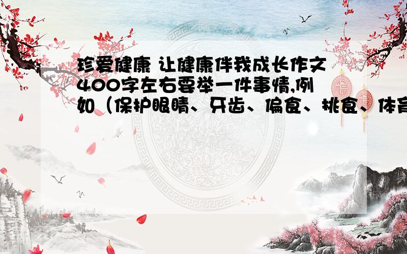 珍爱健康 让健康伴我成长作文400字左右要举一件事情,例如（保护眼睛、牙齿、偏食、挑食、体育锻炼、呼吸道传染、肠道传染等）不要抄袭,要自己写的.