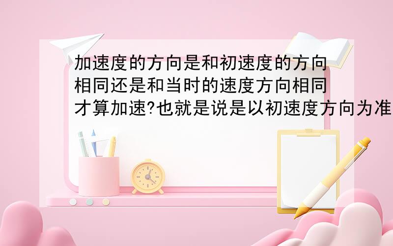 加速度的方向是和初速度的方向相同还是和当时的速度方向相同才算加速?也就是说是以初速度方向为准还是当时的速度方向?