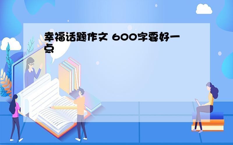 幸福话题作文 600字要好一点