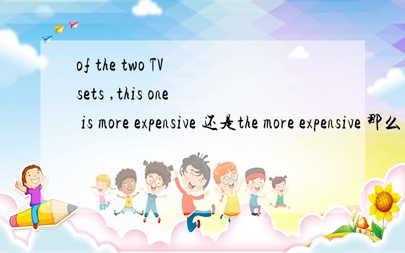 of the two TV sets ,this one is more expensive 还是the more expensive 那么 of theof the two TV sets ,this one is more expensive 还是the more expensive那么 of the two Australian students ,Masha is the taller one 为什么他要用the 而上一