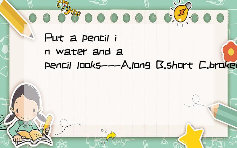 Put a pencil in water and a pencil looks---A.long B.short C.broken怎么做