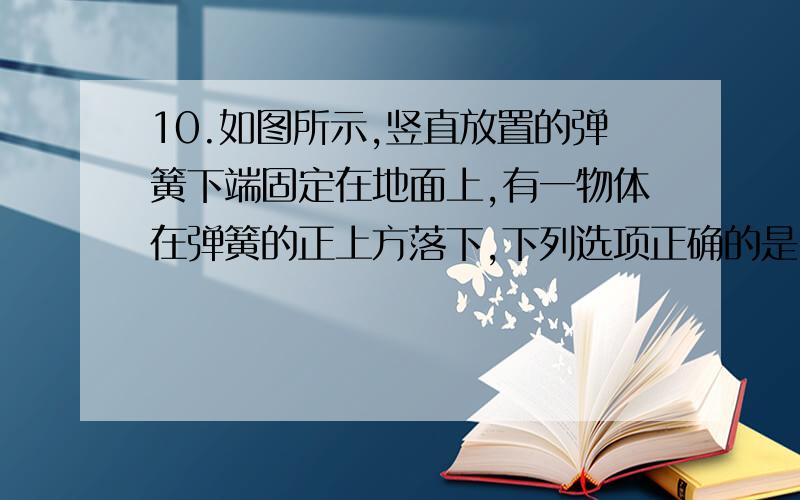 10.如图所示,竖直放置的弹簧下端固定在地面上,有一物体在弹簧的正上方落下,下列选项正确的是10.如图所示,竖直放置的弹簧下端固定在地面上,有一物体在弹簧的正上方落下,和弹簧接触后（