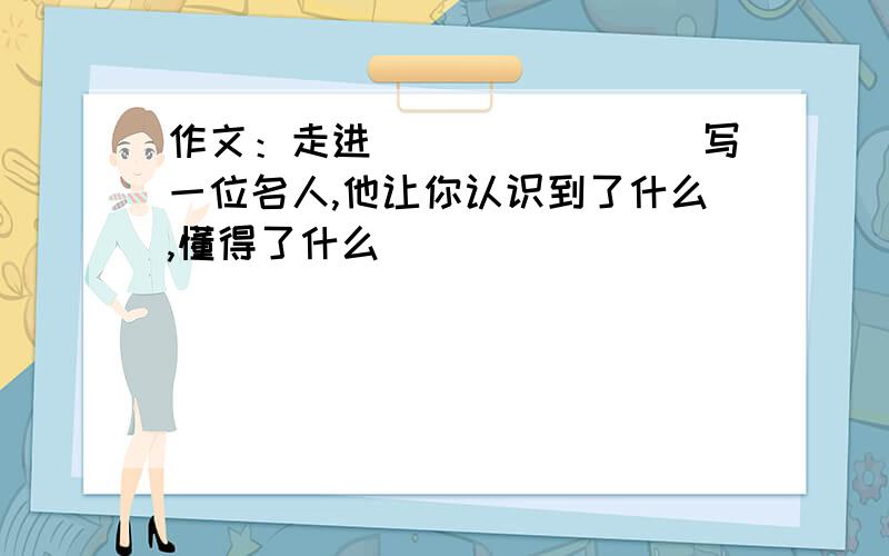 作文：走进_______(写一位名人,他让你认识到了什么,懂得了什么)