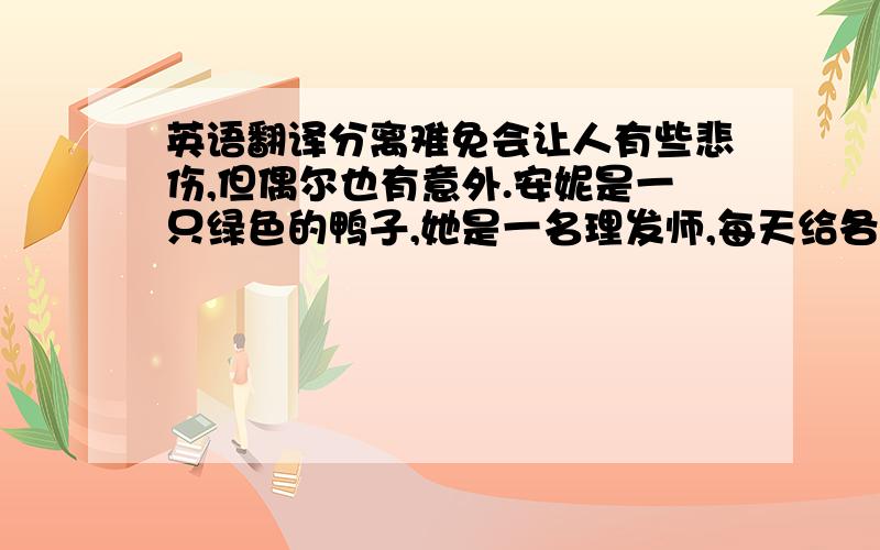 英语翻译分离难免会让人有些悲伤,但偶尔也有意外.安妮是一只绿色的鸭子,她是一名理发师,每天给各种各样的人理发,比如这样,这样.下班后,她常常一个人去酒吧,也许是因为没有地方可去,有