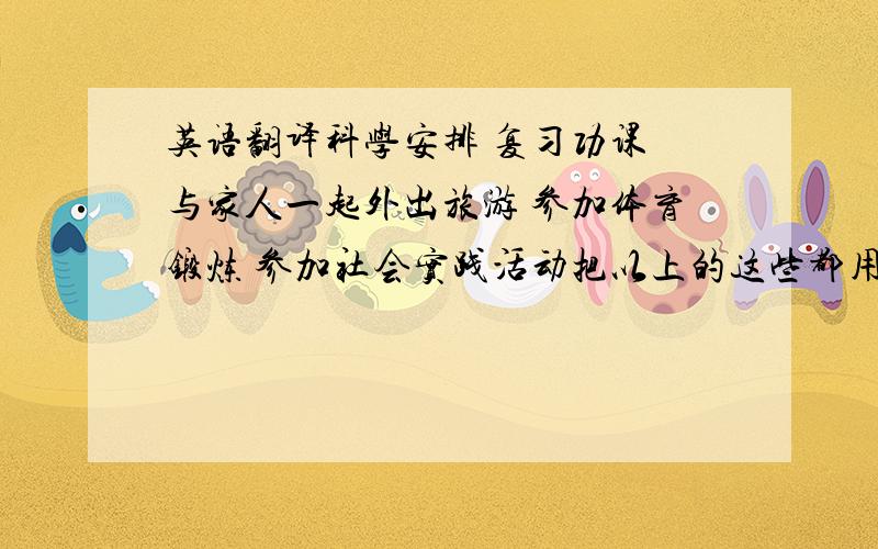 英语翻译科学安排 复习功课 与家人一起外出旅游 参加体育锻炼 参加社会实践活动把以上的这些都用英语翻译,麻烦对照好,我怕看不懂