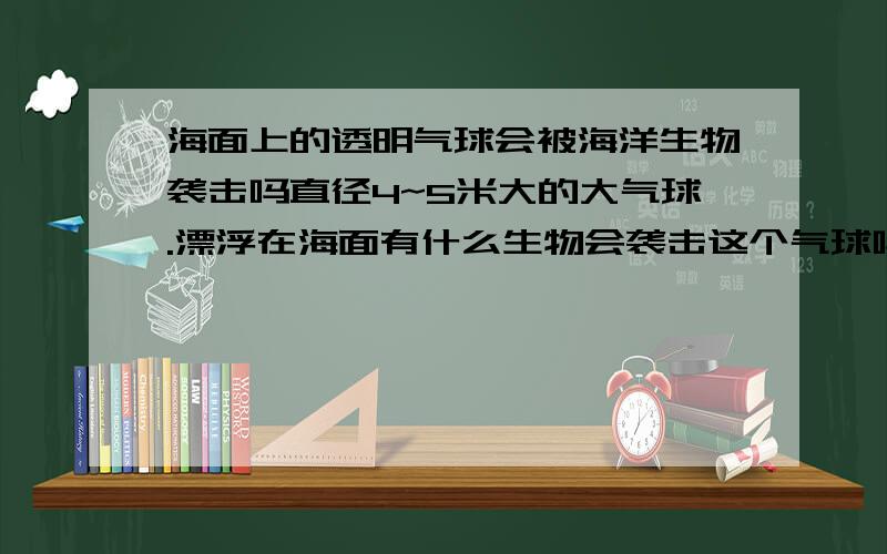 海面上的透明气球会被海洋生物袭击吗直径4~5米大的大气球.漂浮在海面有什么生物会袭击这个气球吗假如透明里有东西呢。